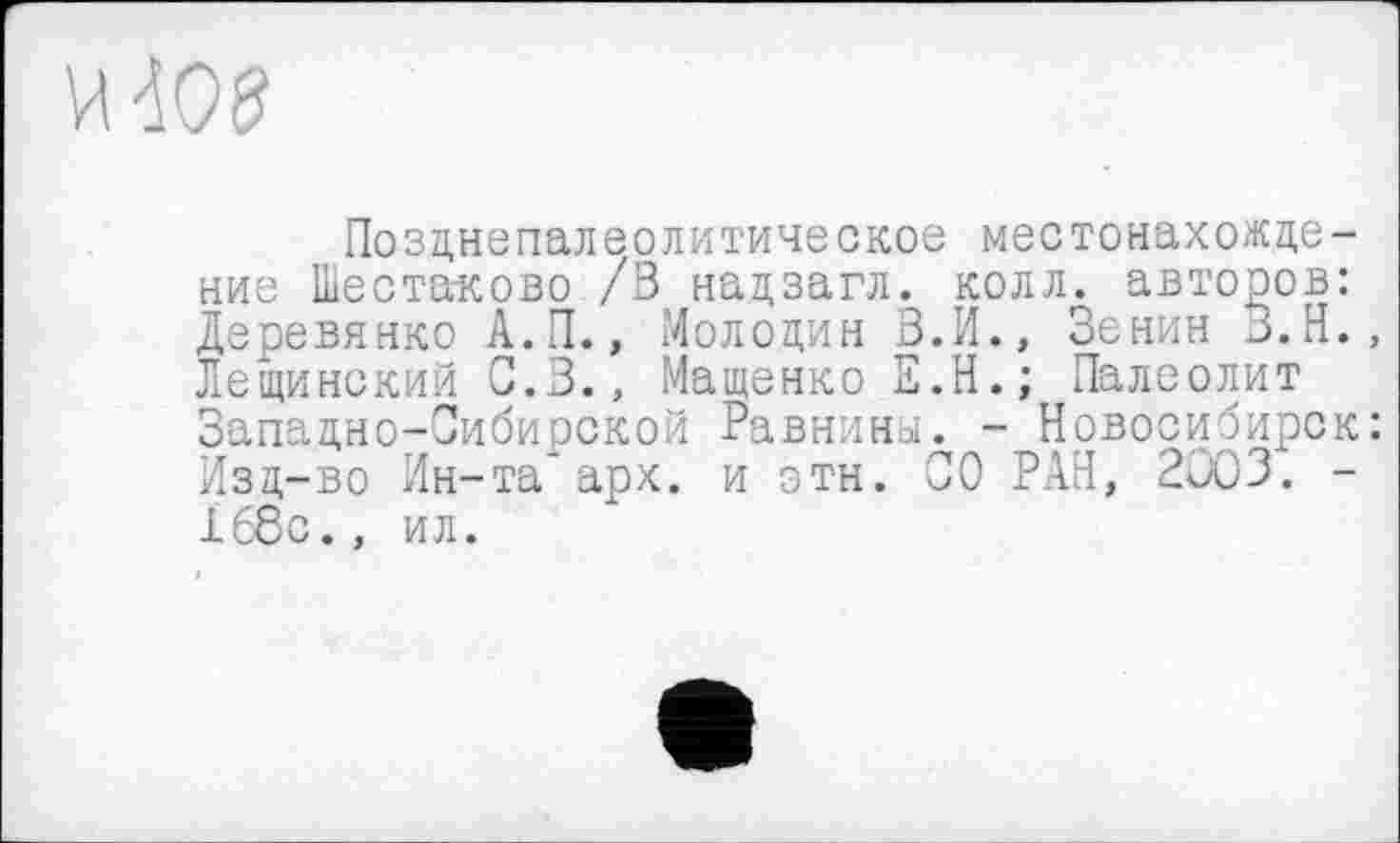 ﻿
Позднепалеолитическое местонахождение Шестаково /3 надзагл. колл, авторов: Деревянко А.П., Молодин В.И., Зенин З.Н., Лещинский С.З., Мащенко Е.Н.; Палеолит Западно-Сибирской Равнины. - Новосибирск: Изд-во Ин-та* арх. и этн. СО РАН, 2003. -168с., ил.